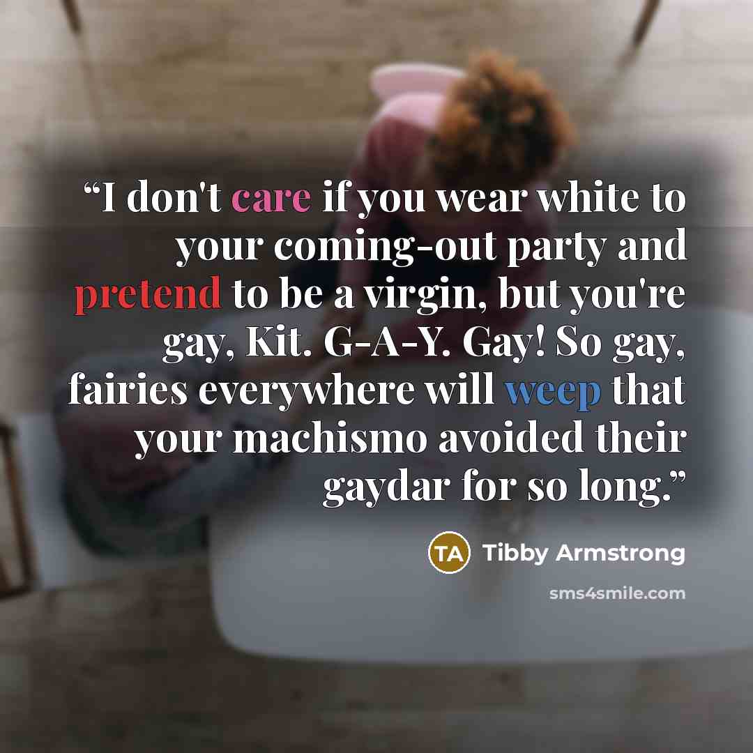 “I don't care if you wear white to your coming-out party and pretend to be a virgin, but you're gay, Kit. G-A-Y. Gay! So gay, fairies everywhere will weep that your machismo avoided their gaydar for so long.” quote by Tibby Armstrong