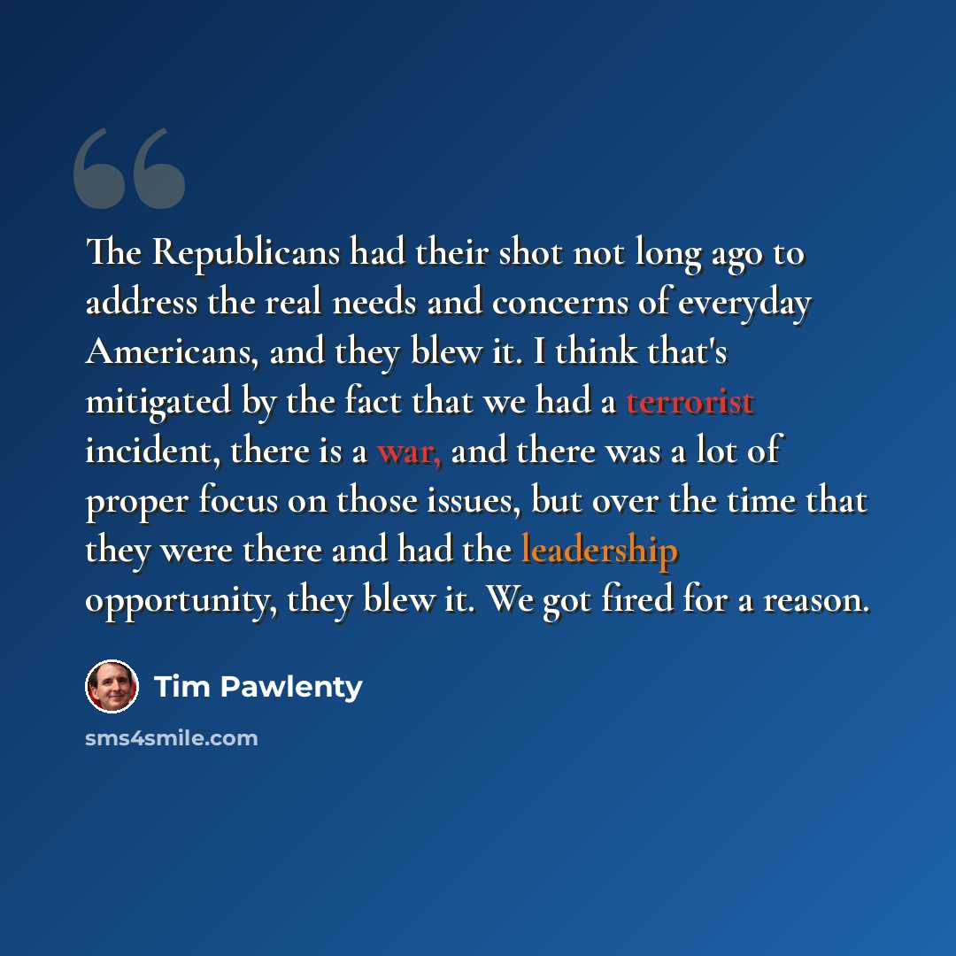 “The Republicans had their shot not long ago to address the real needs and concerns of everyday Americans, and they blew it. I think that's mitigated by the fact that we had a terrorist incident, there is a war, and there was a lot of proper focus on those issues, but over the time that they were…” quote by Tim Pawlenty