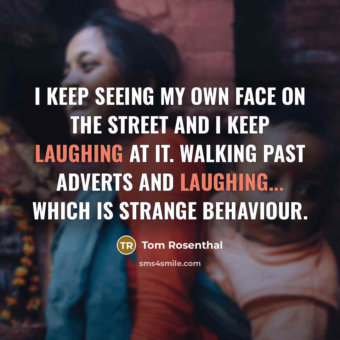 “I keep seeing my own face on the street and I keep laughing at it. Walking past adverts and laughing... which is strange behaviour.” quote by Tom Rosenthal