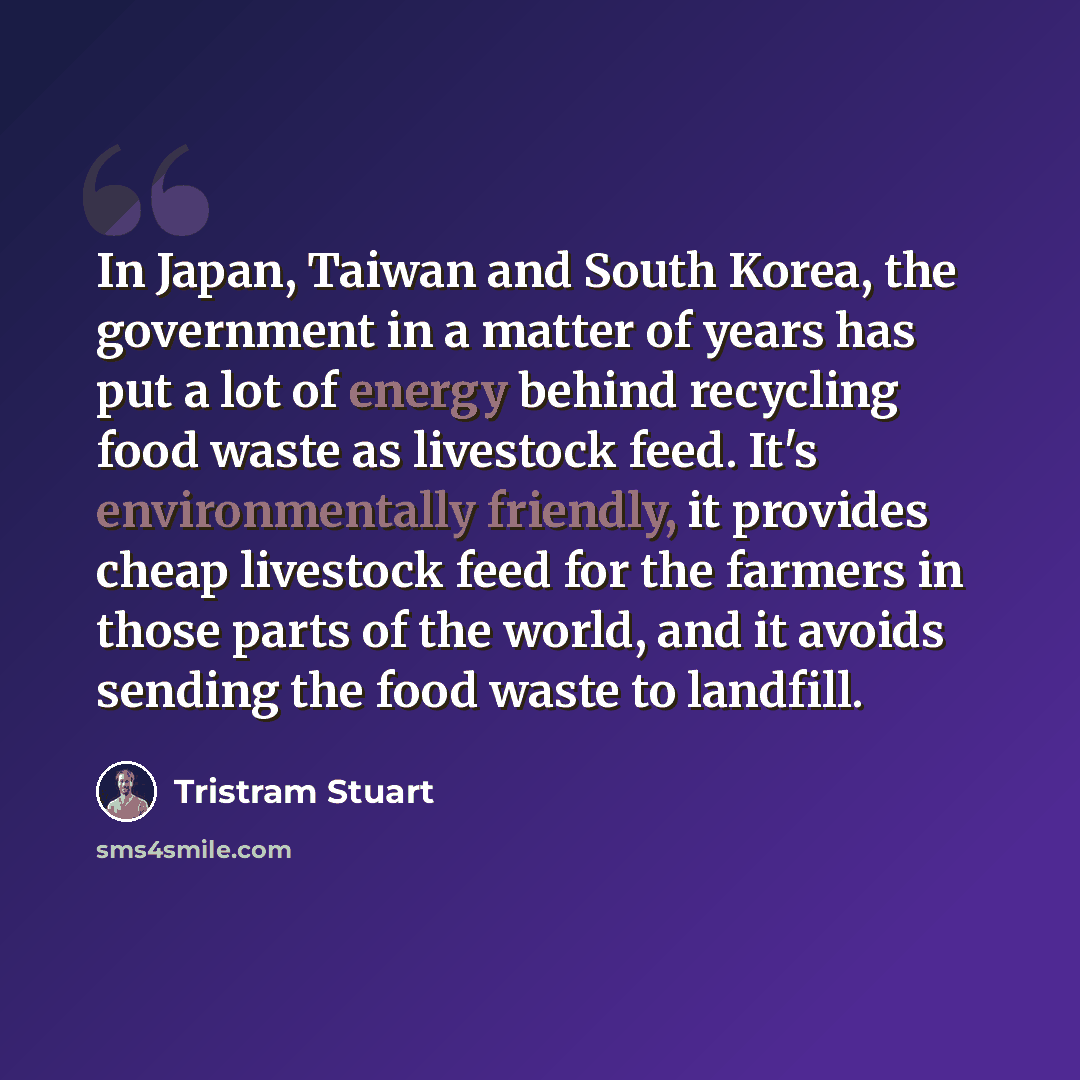“In Japan, Taiwan and South Korea, the government in a matter of years has put a lot of energy behind recycling food waste as livestock feed. It's environmentally friendly, it provides cheap livestock feed for the farmers in those parts of the world, and it avoids sending the food waste to landfill.” quote by Tristram Stuart