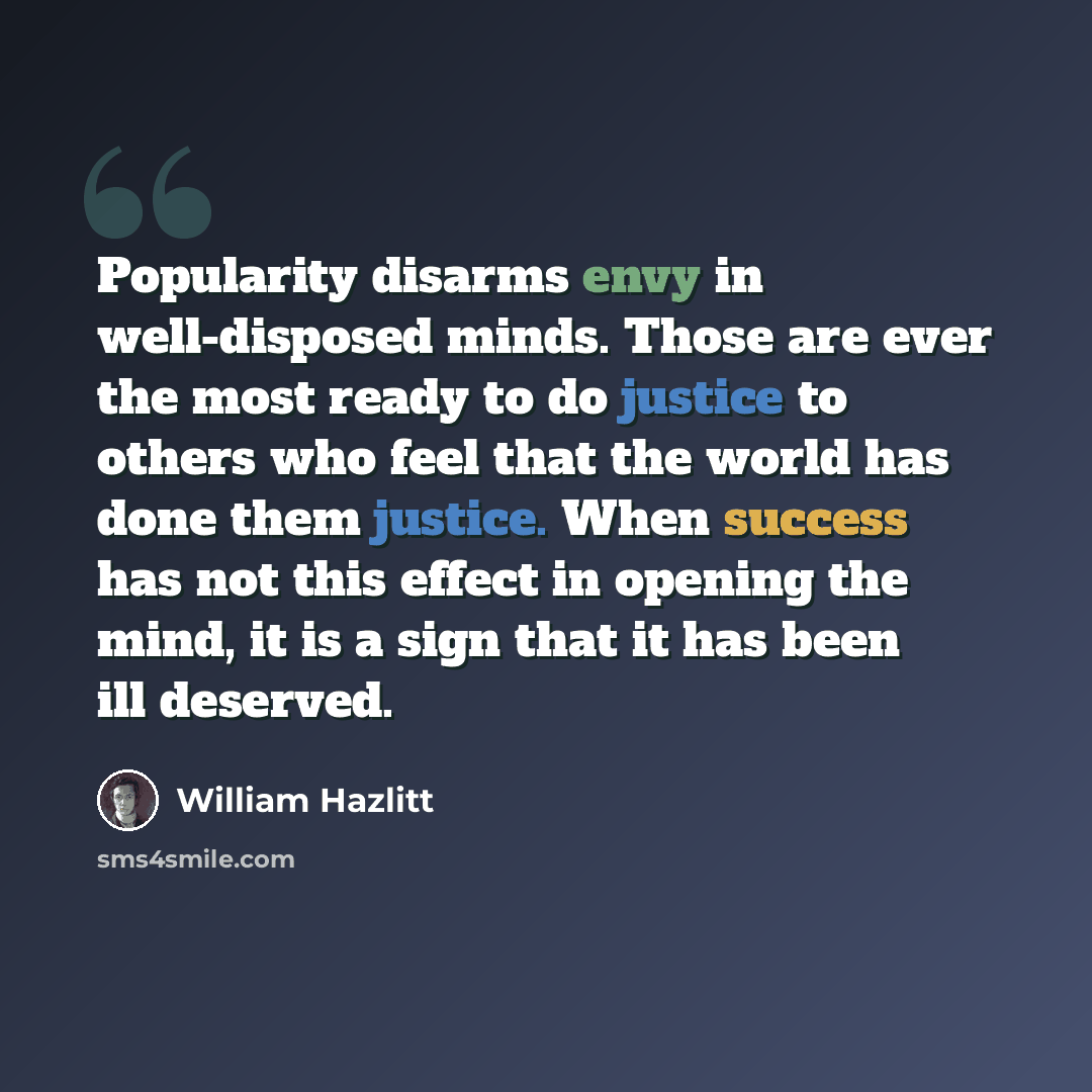 “Popularity disarms envy in well-disposed minds. Those are ever the most ready to do justice to others who feel that the world has done them justice. When success has not this effect in opening the mind, it is a sign that it has been ill deserved.” quote by William Hazlitt