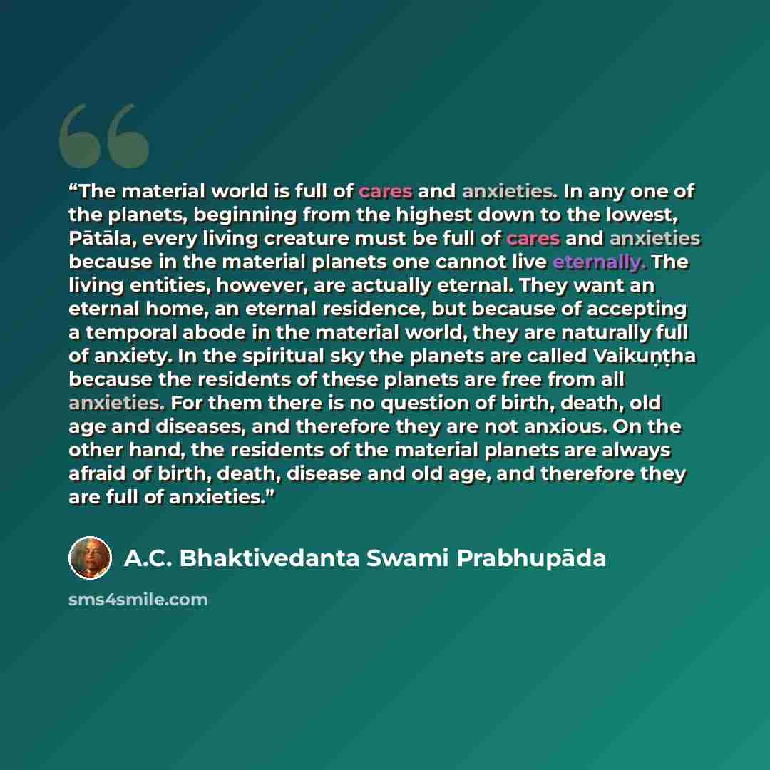 “The material world is full of cares and anxieties. In any one of the planets, beginning from the highest down to the lowest, Pātāla, every living creature must be full of cares and anxieties because in the material planets one cannot live eternally. The living entities, however, are actually…” quote by A.C. Bhaktivedanta Swami Prabhupāda
