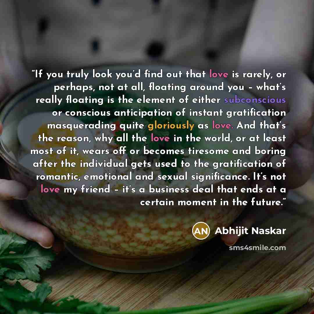 “If you truly look you’d find out that love is rarely, or perhaps, not at all, floating around you – what’s really floating is the element of either subconscious or conscious anticipation of instant gratification masquerading quite gloriously as love. And that’s the reason, why all the love in the…” quote by Abhijit Naskar