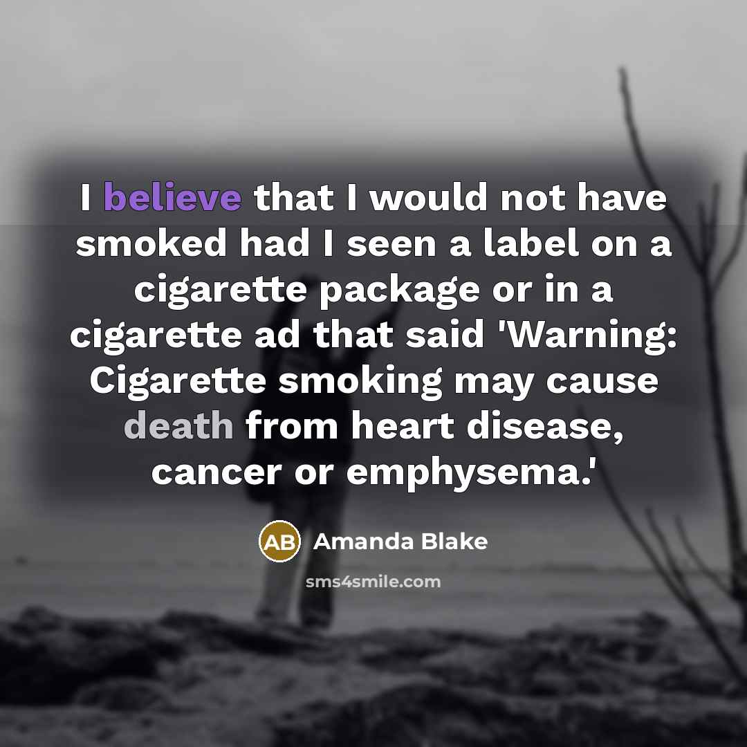 “I believe that I would not have smoked had I seen a label on a cigarette package or in a cigarette ad that said 'Warning: Cigarette smoking may cause death from heart disease, cancer or emphysema.'” quote by Amanda Blake