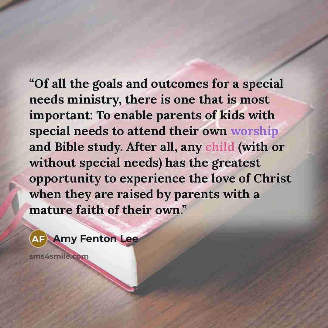 “Of all the goals and outcomes for a special needs ministry, there is one that is most important: To enable parents of kids with special needs to attend their own worship and Bible study. After all, any child (with or without special needs) has the greatest opportunity to experience the love of…” quote by Amy Fenton Lee