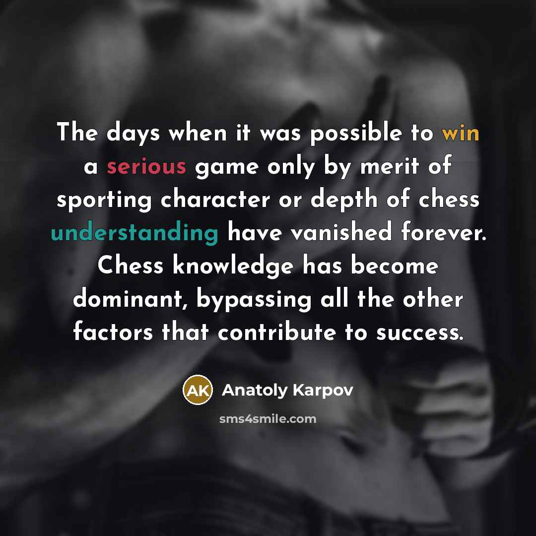 “The days when it was possible to win a serious game only by merit of sporting character or depth of chess understanding have vanished forever. Chess knowledge has become dominant, bypassing all the other factors that contribute to success.” quote by Anatoly Karpov