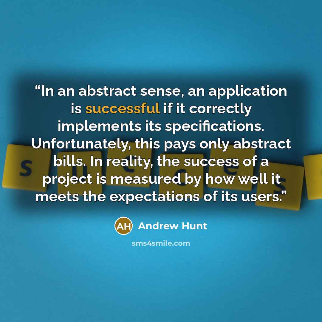“In an abstract sense, an application is successful if it correctly implements its specifications. Unfortunately, this pays only abstract bills. In reality, the success of a project is measured by how well it meets the expectations of its users.” quote by Andrew Hunt