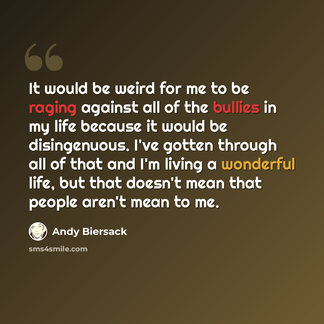 “It would be weird for me to be raging against all of the bullies in my life because it would be disingenuous. I've gotten through all of that and I'm living a wonderful life, but that doesn't mean that people aren't mean to me.” quote by Andy Biersack
