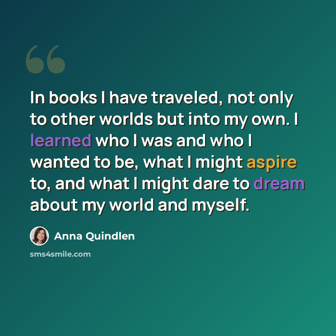 “In books I have traveled, not only to other worlds but into my own. I learned who I was and who I wanted to be, what I might aspire to, and what I might dare to dream about my world and myself.” quote by Anna Quindlen