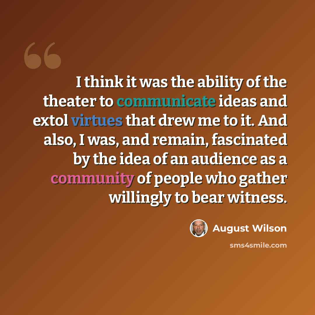 “I think it was the ability of the theater to communicate ideas and extol virtues that drew me to it. And also, I was, and remain, fascinated by the idea of an audience as a community of people who gather willingly to bear witness.” quote by August Wilson