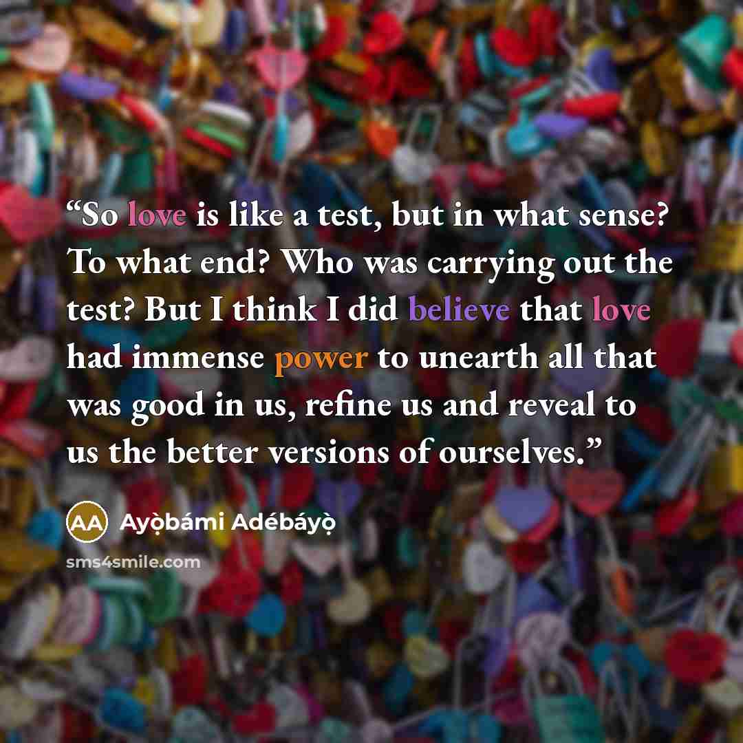 “So love is like a test, but in what sense? To what end? Who was carrying out the test? But I think I did believe that love had immense power to unearth all that was good in us, refine us and reveal to us the better versions of ourselves.” quote by Ayọ̀bámi Adébáyọ̀
