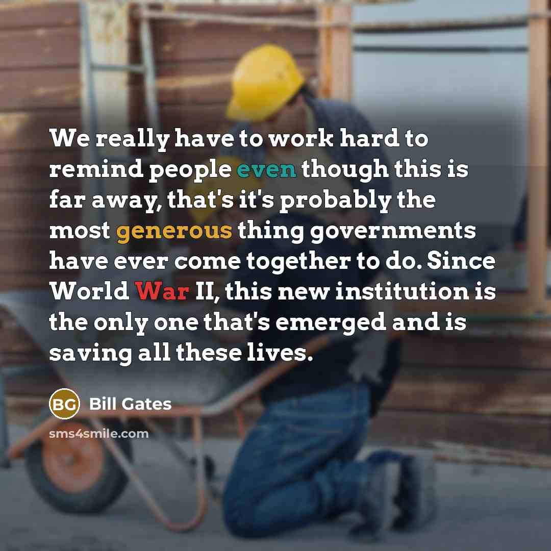 “We really have to work hard to remind people even though this is far away, that's it's probably the most generous thing governments have ever come together to do. Since World War II, this new institution is the only one that's emerged and is saving all these lives.” quote by Bill Gates