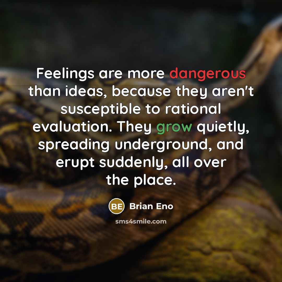 “Feelings are more dangerous than ideas, because they aren't susceptible to rational evaluation. They grow quietly, spreading underground, and erupt suddenly, all over the place.” quote by Brian Eno