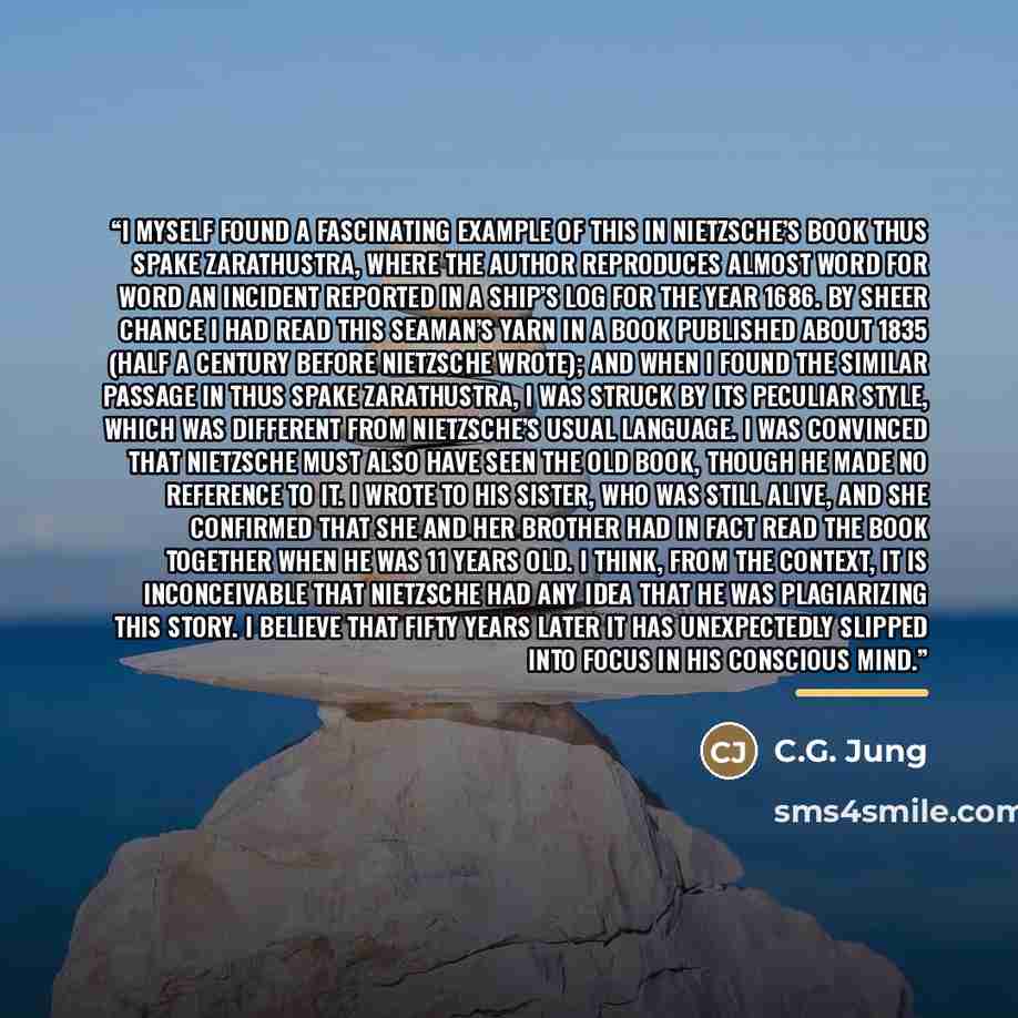“I myself found a fascinating example of this in Nietzsche’s book Thus Spake Zarathustra, where the author reproduces almost word for word an incident reported in a ship’s log for the year 1686. By sheer chance I had read this seaman’s yarn in a book published about 1835 (half a century before…” quote by C.G. Jung