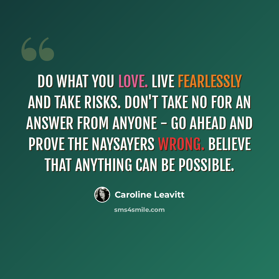 “Do what you love. Live fearlessly and take risks. Don't take no for an answer from anyone - go ahead and prove the naysayers wrong. Believe that anything can be possible.” quote by Caroline Leavitt
