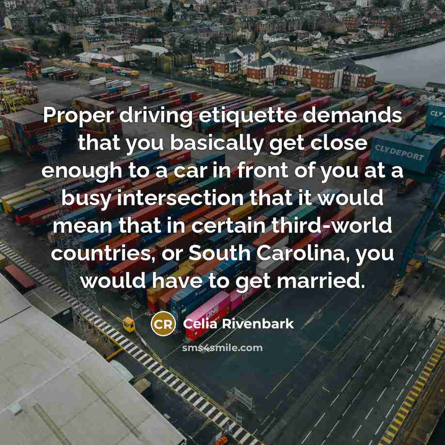 “Proper driving etiquette demands that you basically get close enough to a car in front of you at a busy intersection that it would mean that in certain third-world countries, or South Carolina, you would have to get married.” quote by Celia Rivenbark