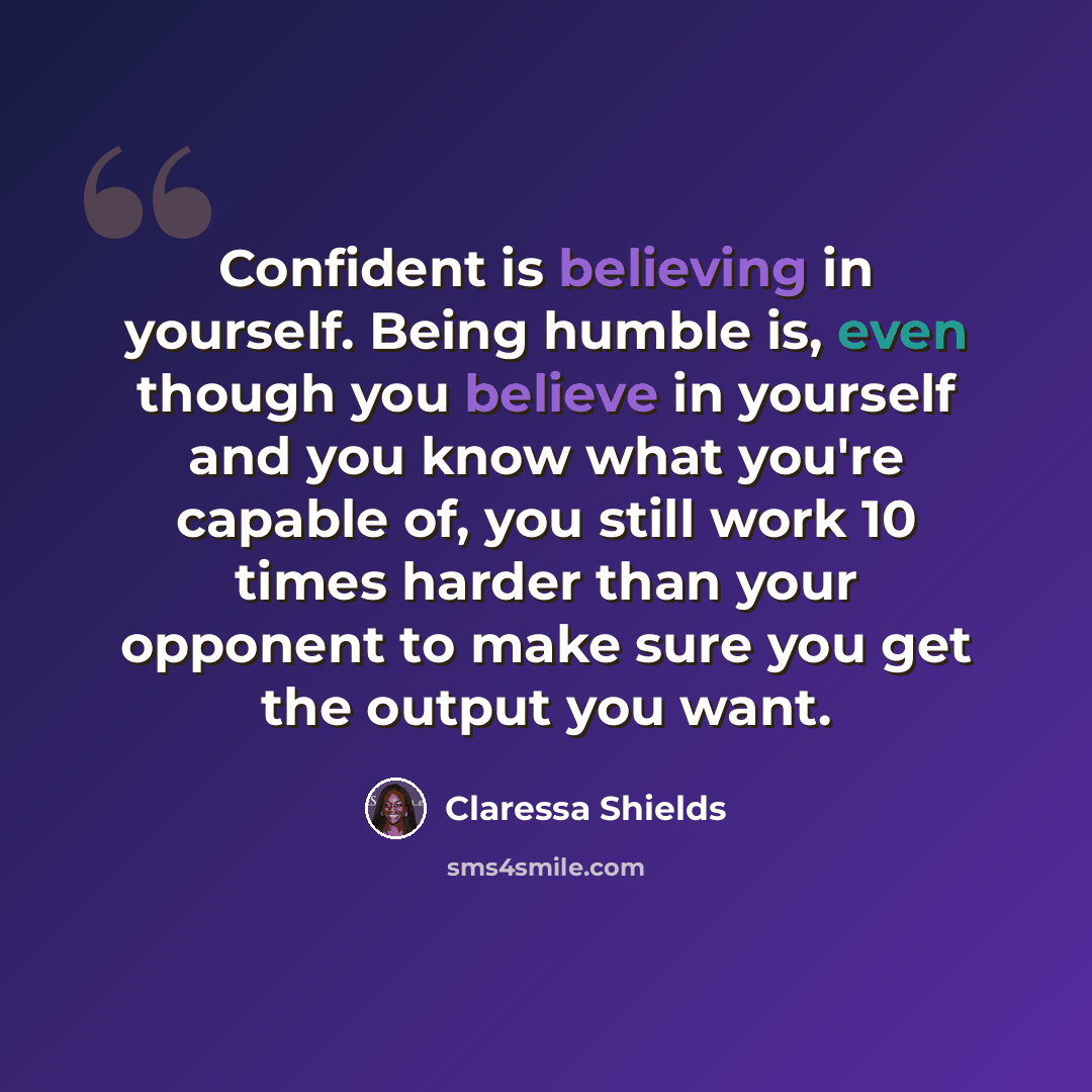 “Confident is believing in yourself. Being humble is, even though you believe in yourself and you know what you're capable of, you still work 10 times harder than your opponent to make sure you get the output you want.” quote by Claressa Shields