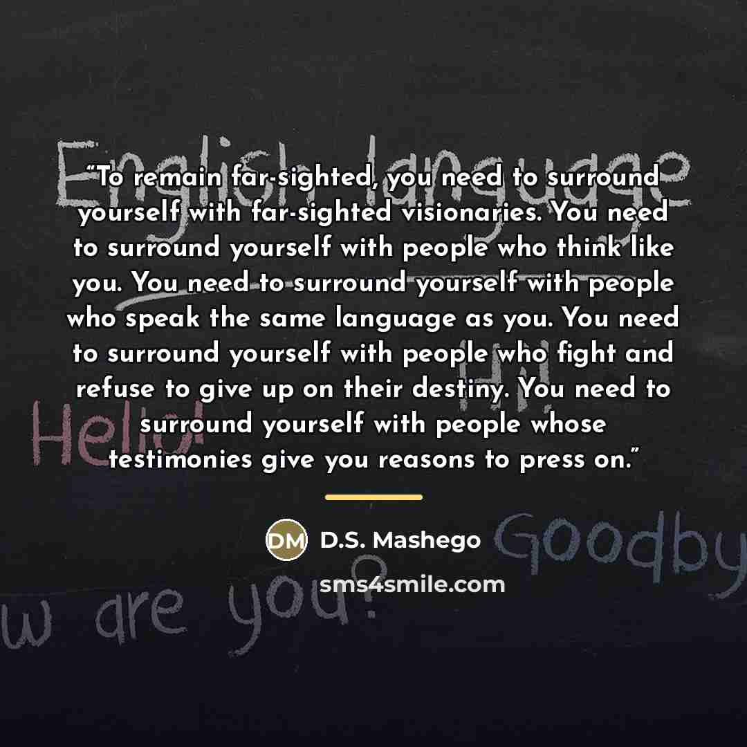 “To remain far-sighted, you need to surround yourself with far-sighted visionaries. You need to surround yourself with people who think like you. You need to surround yourself with people who speak the same language as you. You need to surround yourself with people who fight and refuse to give up…” quote by D.S. Mashego