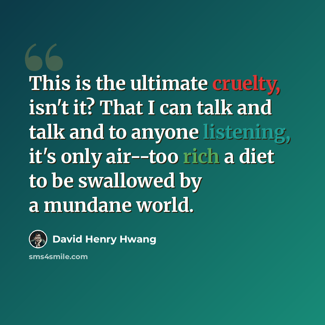 “This is the ultimate cruelty, isn't it? That I can talk and talk and to anyone listening, it's only air--too rich a diet to be swallowed by a mundane world.” quote by David Henry Hwang