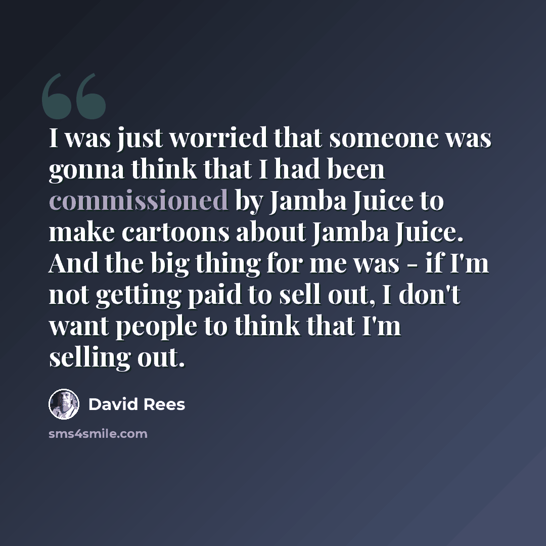 “I was just worried that someone was gonna think that I had been commissioned by Jamba Juice to make cartoons about Jamba Juice. And the big thing for me was - if I'm not getting paid to sell out, I don't want people to think that I'm selling out.” quote by David Rees