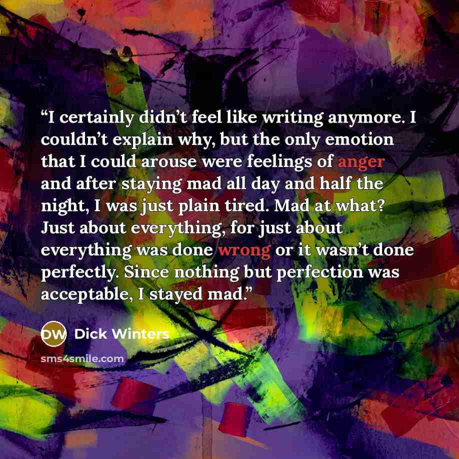 “I certainly didn’t feel like writing anymore. I couldn’t explain why, but the only emotion that I could arouse were feelings of anger and after staying mad all day and half the night, I was just plain tired. Mad at what? Just about everything, for just about everything was done wrong or it wasn’t…” quote by Dick Winters