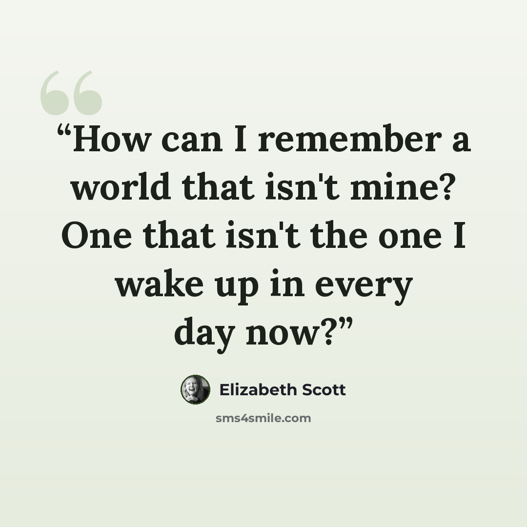 “How can I remember a world that isn't mine? One that isn't the one I wake up in every day now?” quote by Elizabeth Scott