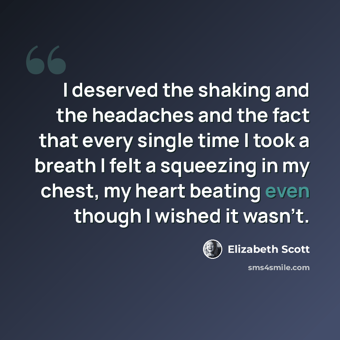 “I deserved the shaking and the headaches and the fact that every single time I took a breath I felt a squeezing in my chest, my heart beating even though I wished it wasn't.” quote by Elizabeth Scott