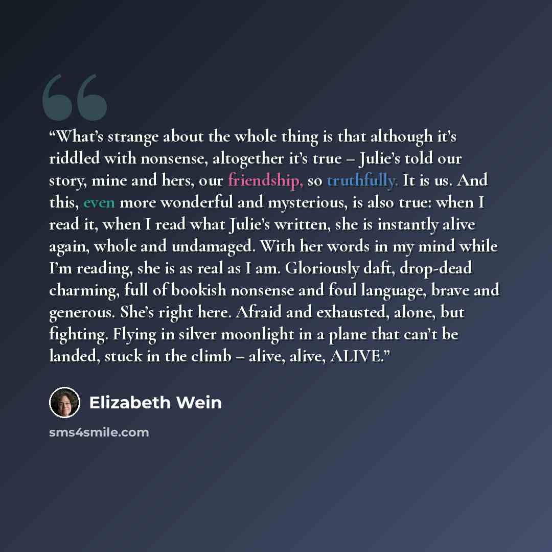 “What’s strange about the whole thing is that although it’s riddled with nonsense, altogether it’s true – Julie’s told our story, mine and hers, our friendship, so truthfully. It is us. And this, even more wonderful and mysterious, is also true: when I read it, when I read what Julie’s written, she…” quote by Elizabeth Wein