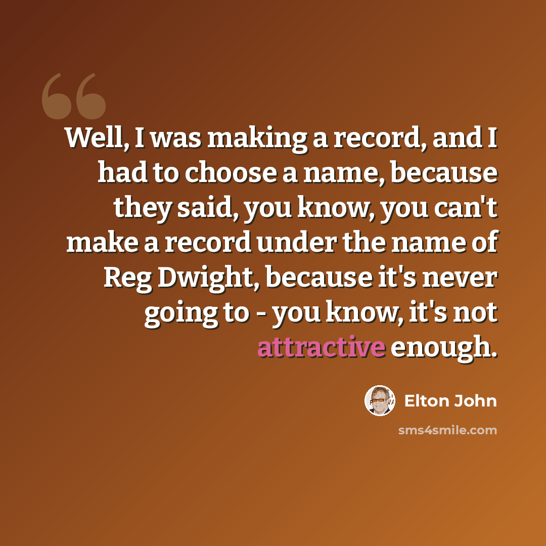 “Well, I was making a record, and I had to choose a name, because they said, you know, you can't make a record under the name of Reg Dwight, because it's never going to - you know, it's not attractive enough.” quote by Elton John