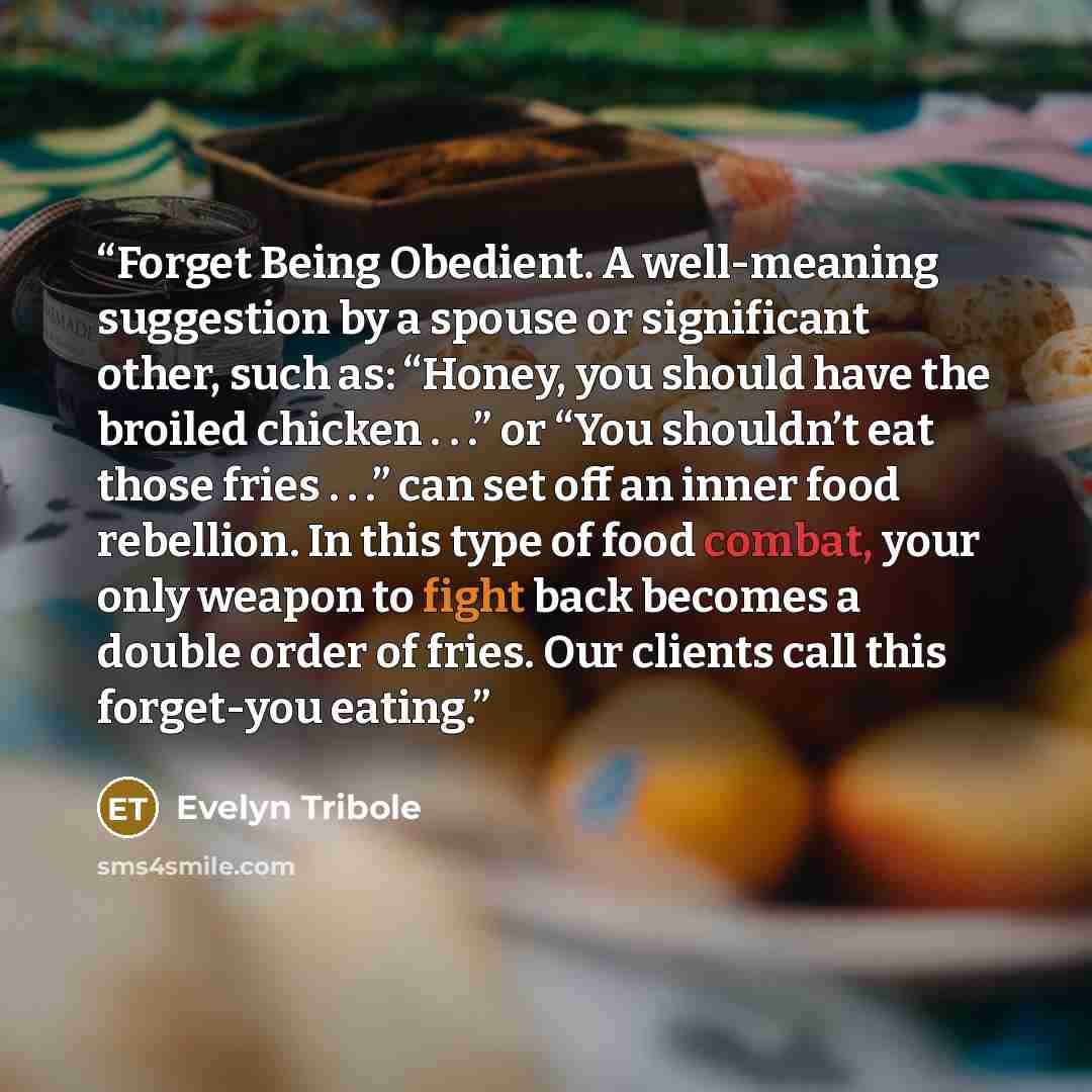 “Forget Being Obedient. A well-meaning suggestion by a spouse or significant other, such as: “Honey, you should have the broiled chicken . . .” or “You shouldn’t eat those fries . . .” can set off an inner food rebellion. In this type of food combat, your only weapon to fight back becomes a double…” quote by Evelyn Tribole