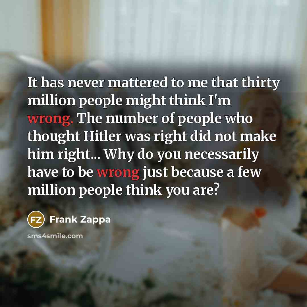 “It has never mattered to me that thirty million people might think I'm wrong. The number of people who thought Hitler was right did not make him right... Why do you necessarily have to be wrong just because a few million people think you are?” quote by Frank Zappa