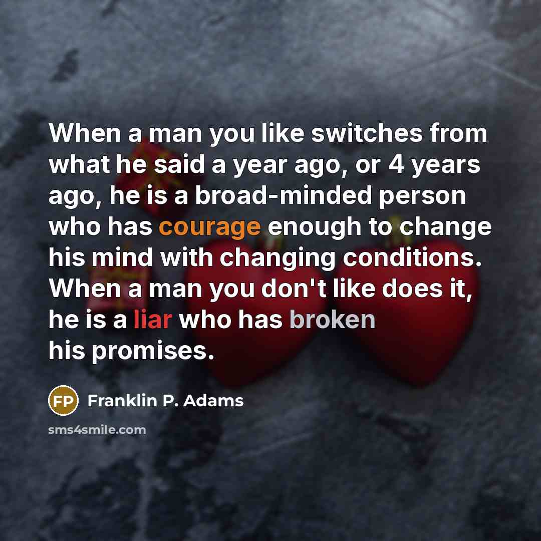 “When a man you like switches from what he said a year ago, or 4 years ago, he is a broad-minded person who has courage enough to change his mind with changing conditions. When a man you don't like does it, he is a liar who has broken his promises.” quote by Franklin P. Adams