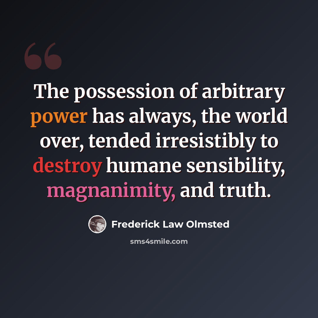 “The possession of arbitrary power has always, the world over, tended irresistibly to destroy humane sensibility, magnanimity, and truth.” quote by Frederick Law Olmsted