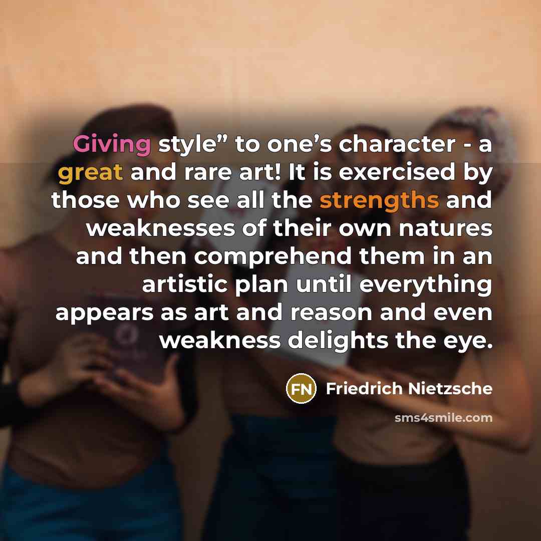“Giving style” to one’s character - a great and rare art! It is exercised by those who see all the strengths and weaknesses of their own natures and then comprehend them in an artistic plan until everything appears as art and reason and even weakness delights the eye.” quote by Friedrich Nietzsche