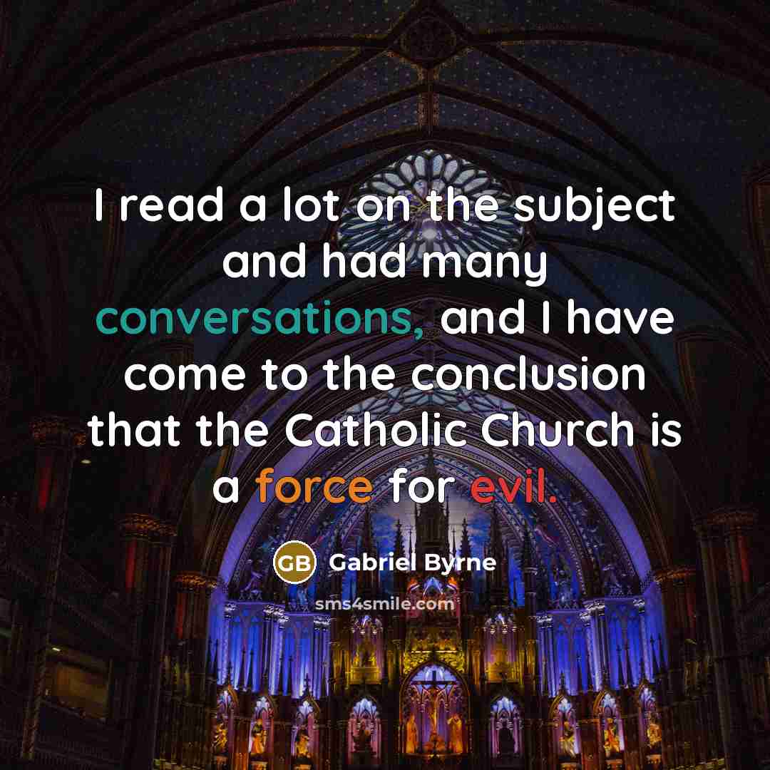 “I read a lot on the subject and had many conversations, and I have come to the conclusion that the Catholic Church is a force for evil.” quote by Gabriel Byrne