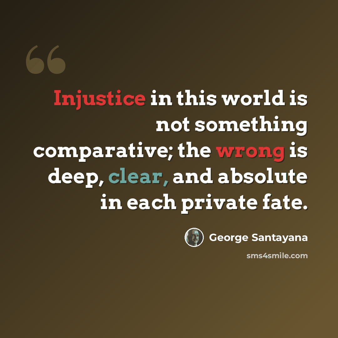 “Injustice in this world is not something comparative; the wrong is deep, clear, and absolute in each private fate.” quote by George Santayana