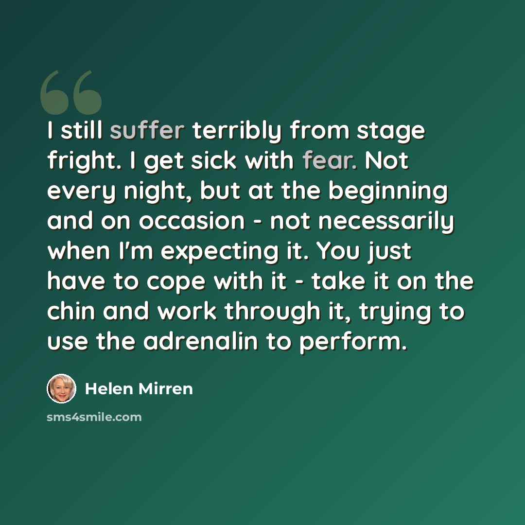 “I still suffer terribly from stage fright. I get sick with fear. Not every night, but at the beginning and on occasion - not necessarily when I'm expecting it. You just have to cope with it - take it on the chin and work through it, trying to use the adrenalin to perform.” quote by Helen Mirren