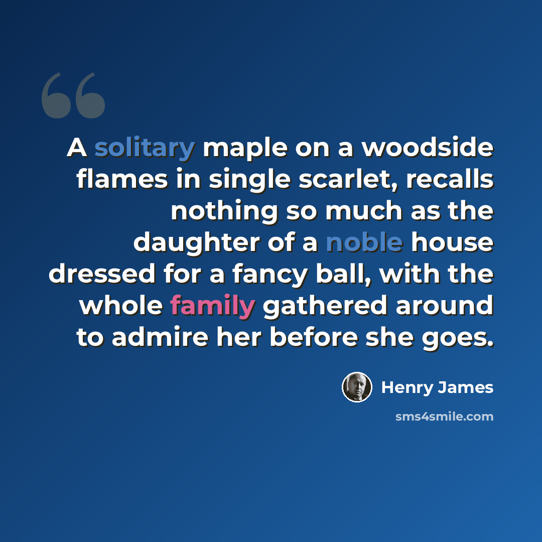“A solitary maple on a woodside flames in single scarlet, recalls nothing so much as the daughter of a noble house dressed for a fancy ball, with the whole family gathered around to admire her before she goes.” quote by Henry James
