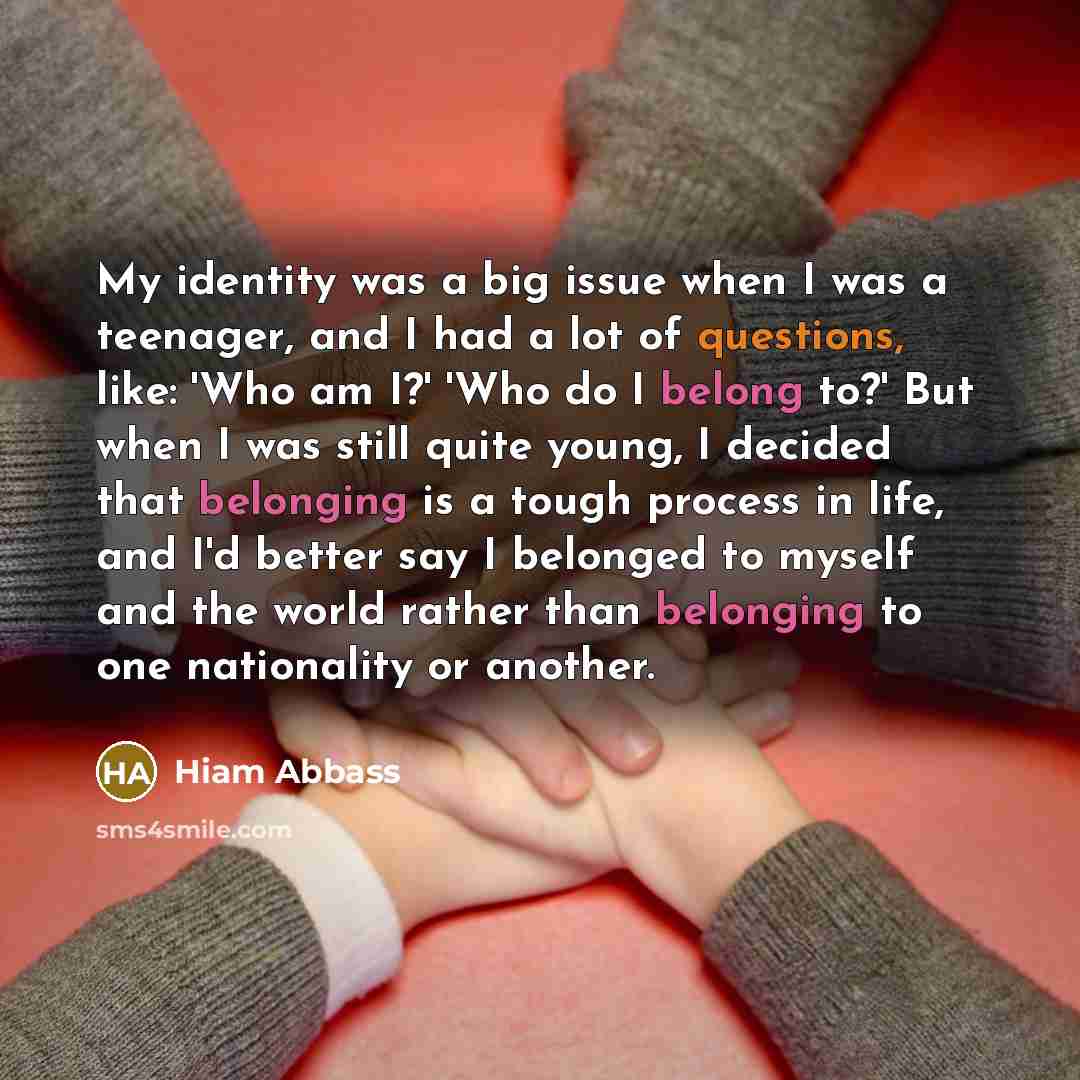 “My identity was a big issue when I was a teenager, and I had a lot of questions, like: 'Who am I?' 'Who do I belong to?' But when I was still quite young, I decided that belonging is a tough process in life, and I'd better say I belonged to myself and the world rather than belonging to one…” quote by Hiam Abbass