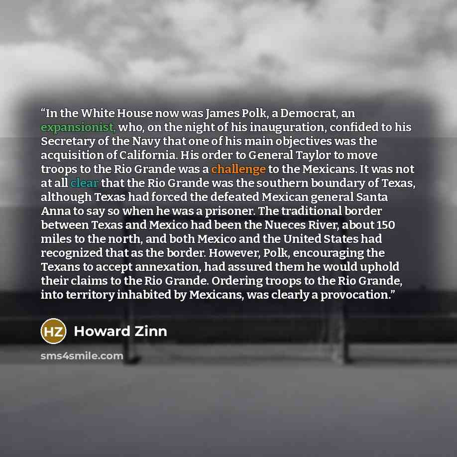 “In the White House now was James Polk, a Democrat, an expansionist, who, on the night of his inauguration, confided to his Secretary of the Navy that one of his main objectives was the acquisition of California. His order to General Taylor to move troops to the Rio Grande was a challenge to the…” quote by Howard Zinn