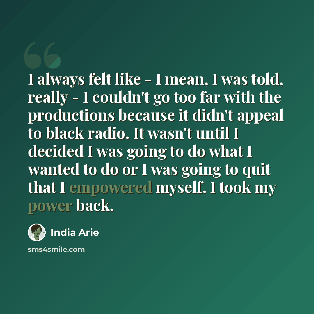“I always felt like - I mean, I was told, really - I couldn't go too far with the productions because it didn't appeal to black radio. It wasn't until I decided I was going to do what I wanted to do or I was going to quit that I empowered myself. I took my power back.” quote by India Arie