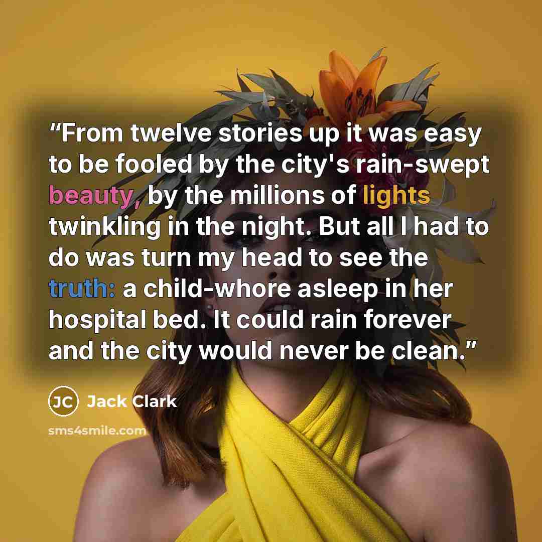 “From twelve stories up it was easy to be fooled by the city's rain-swept beauty, by the millions of lights twinkling in the night. But all I had to do was turn my head to see the truth: a child-whore asleep in her hospital bed. It could rain forever and the city would never be clean.” quote by Jack Clark