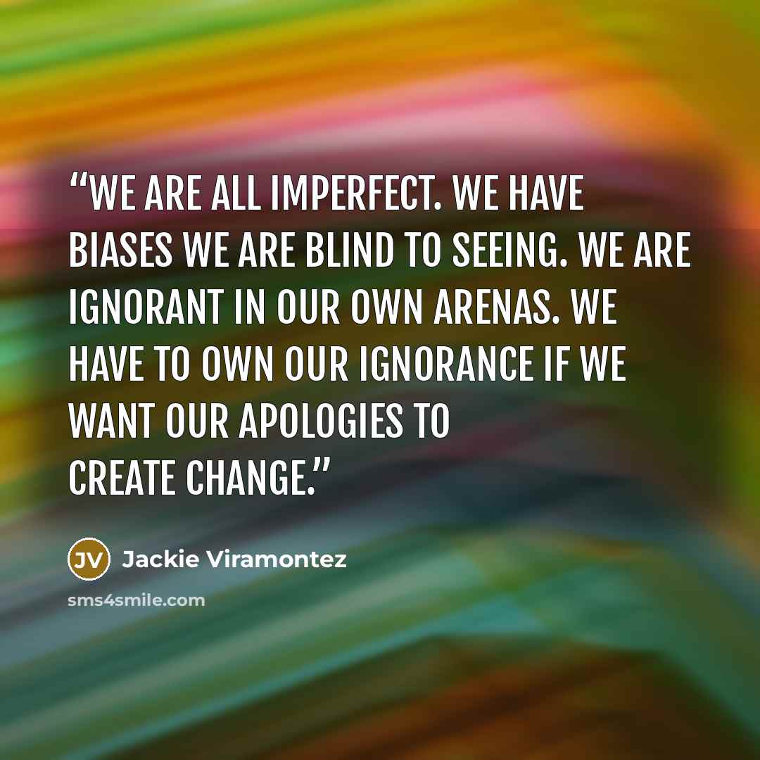 “We are all imperfect. We have biases we are blind to seeing. We are ignorant in our own arenas. We have to own our ignorance if we want our apologies to create change.” quote by Jackie Viramontez