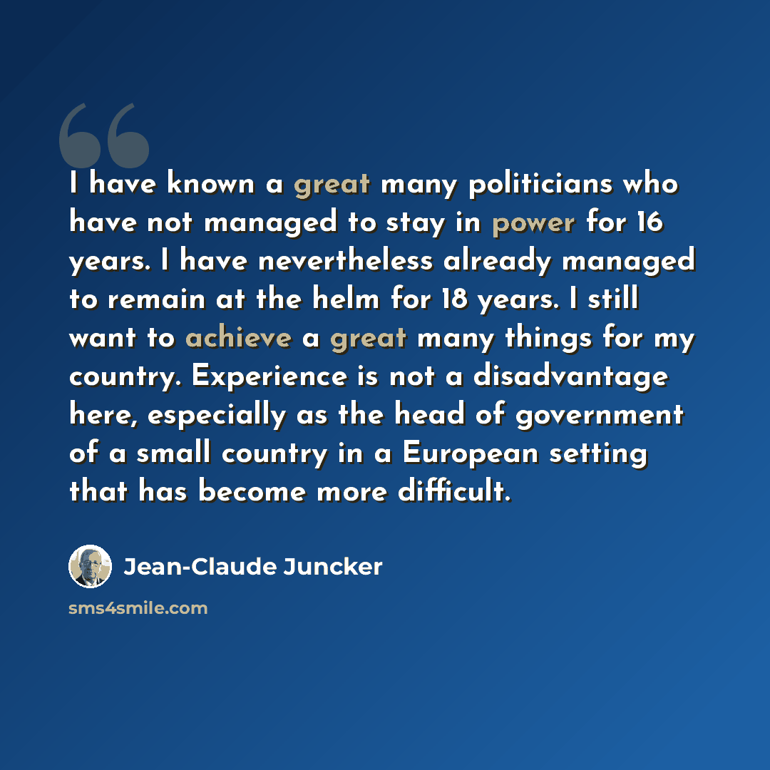 “I have known a great many politicians who have not managed to stay in power for 16 years. I have nevertheless already managed to remain at the helm for 18 years. I still want to achieve a great many things for my country. Experience is not a disadvantage here, especially as the head of government…” quote by Jean-Claude Juncker