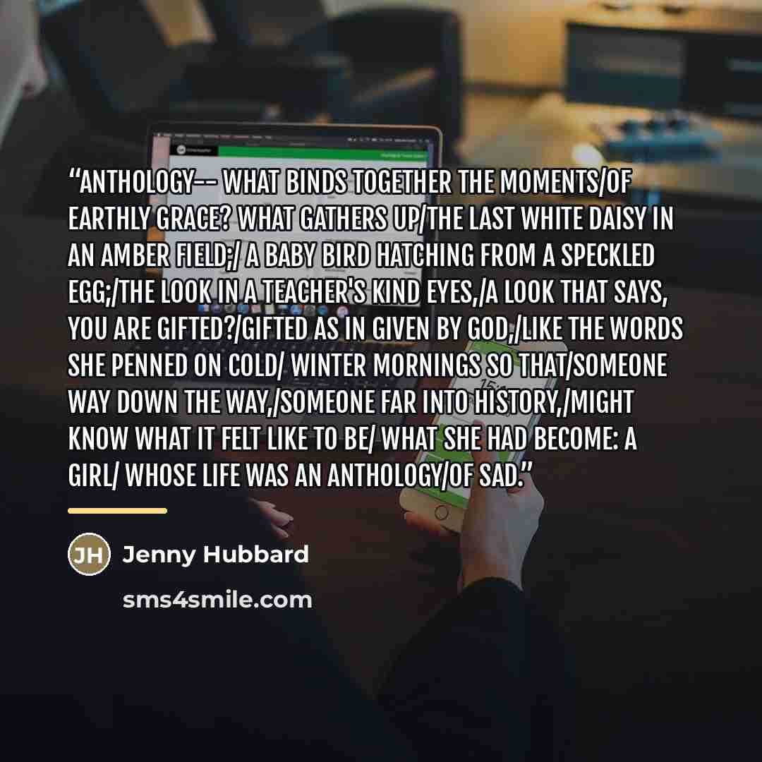 “Anthology-- What binds together the moments/of earthly grace? What gathers up/the last white daisy in an amber field;/ a baby bird hatching from a speckled egg;/the look in a teacher's kind eyes,/a look that says, You are gifted?/Gifted as in given by God,/like the words she penned on cold/ winter…” quote by Jenny Hubbard