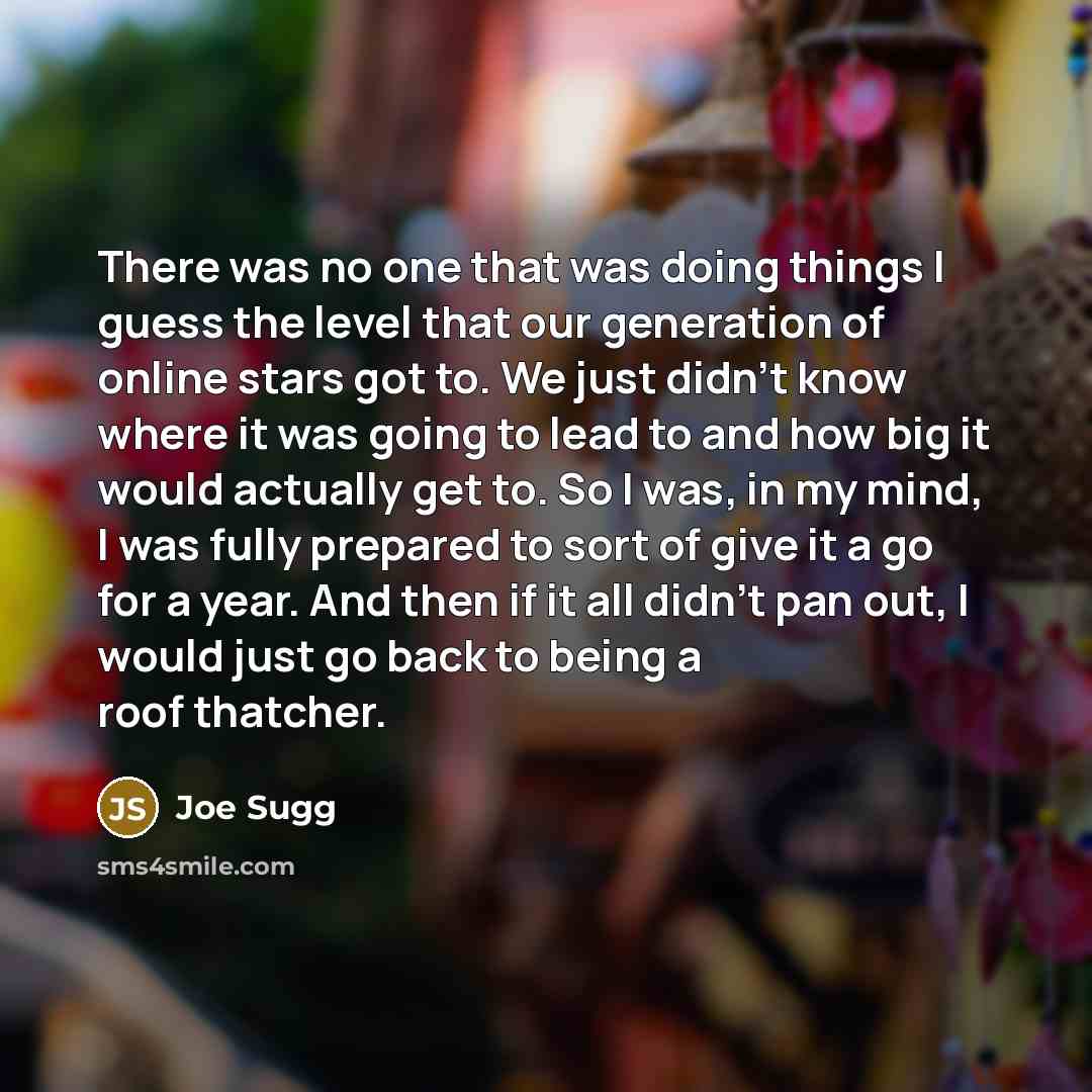 “There was no one that was doing things I guess the level that our generation of online stars got to. We just didn't know where it was going to lead to and how big it would actually get to. So I was, in my mind, I was fully prepared to sort of give it a go for a year. And then if it all didn't pan…” quote by Joe Sugg