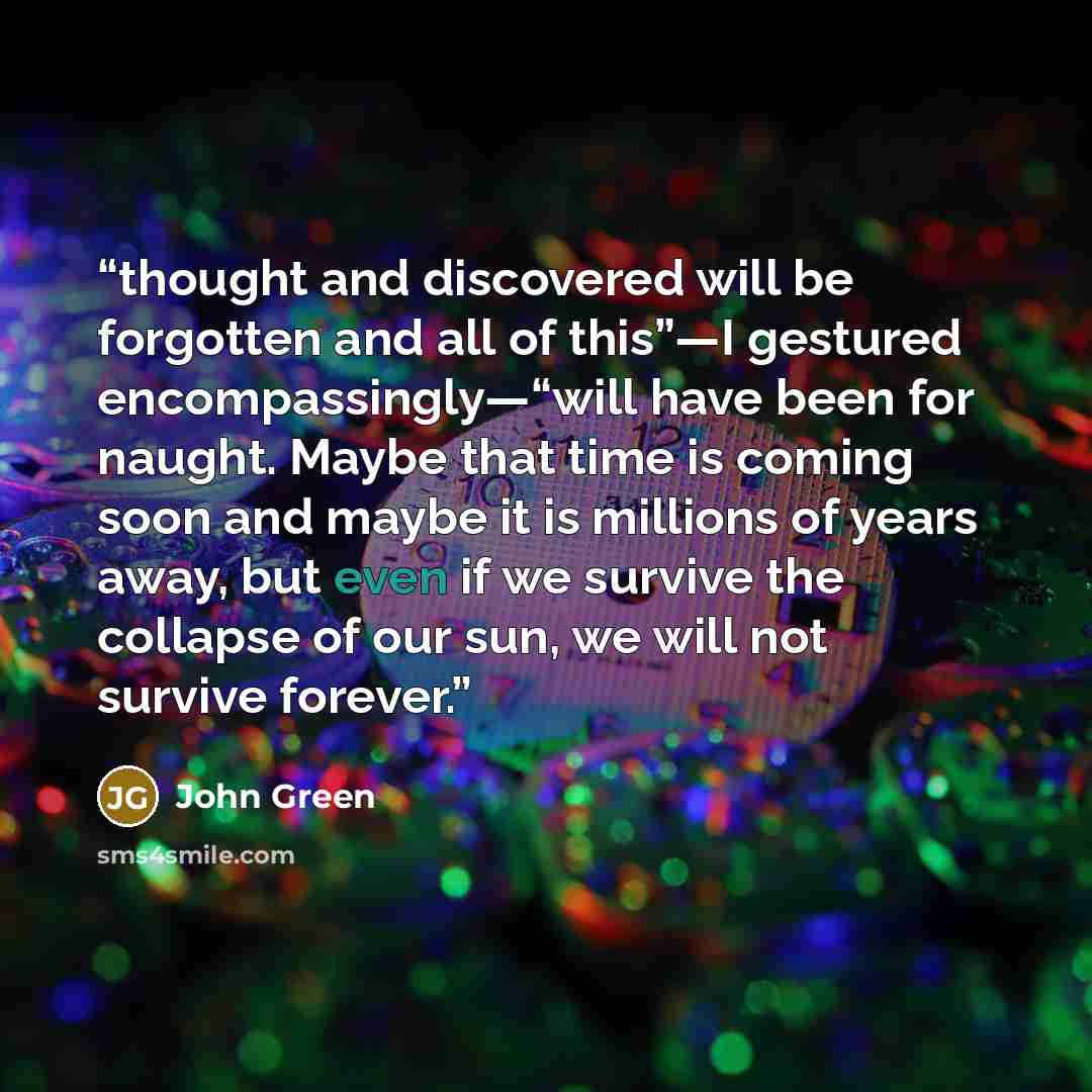 “thought and discovered will be forgotten and all of this”—I gestured encompassingly—“will have been for naught. Maybe that time is coming soon and maybe it is millions of years away, but even if we survive the collapse of our sun, we will not survive forever.” quote by John Green