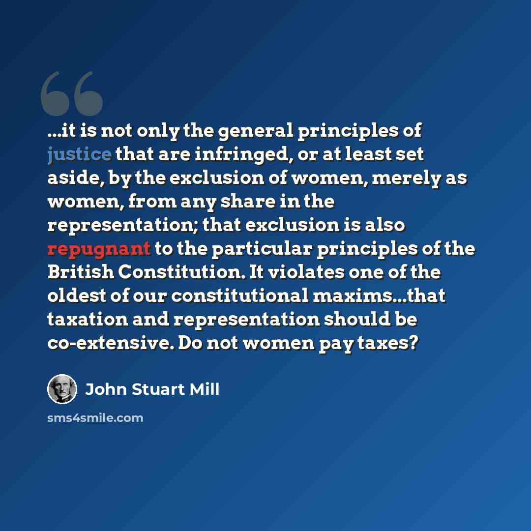 “...it is not only the general principles of justice that are infringed, or at least set aside, by the exclusion of women, merely as women, from any share in the representation; that exclusion is also repugnant to the particular principles of the British Constitution. It violates one of the oldest…” quote by John Stuart Mill