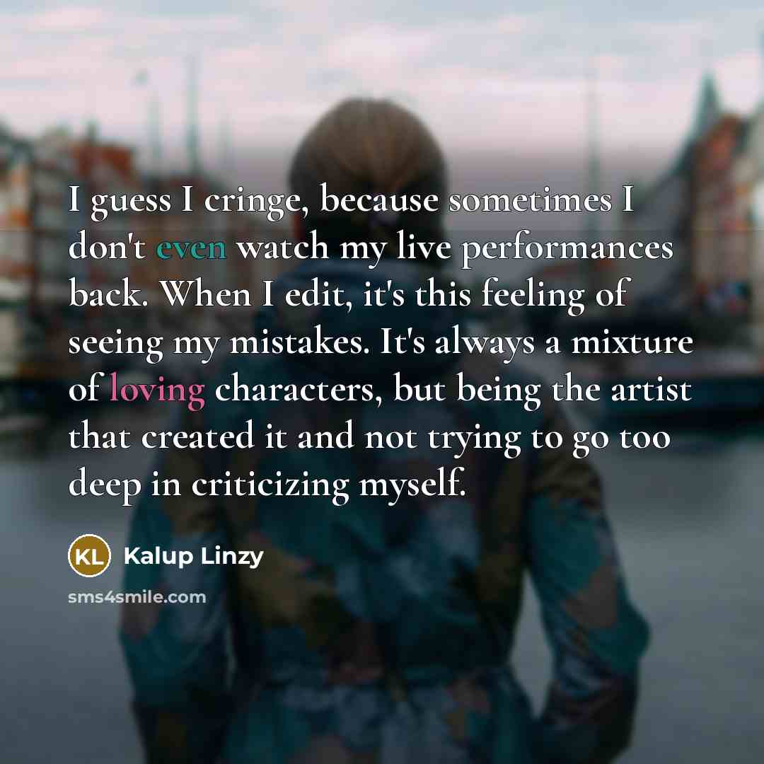 “I guess I cringe, because sometimes I don't even watch my live performances back. When I edit, it's this feeling of seeing my mistakes. It's always a mixture of loving characters, but being the artist that created it and not trying to go too deep in criticizing myself.” quote by Kalup Linzy