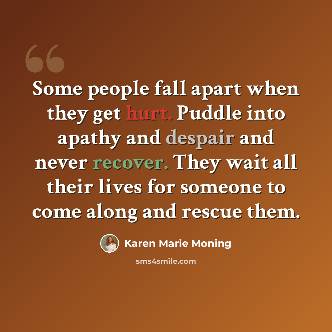 “Some people fall apart when they get hurt. Puddle into apathy and despair and never recover. They wait all their lives for someone to come along and rescue them.” quote by Karen Marie Moning